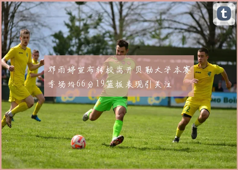 邓雨婷宣布转校离开贝勒大学本赛季场均66分19篮板表现引关注