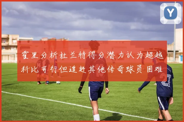 霍里分析杜兰特得分潜力认为超越科比可行但追赶其他传奇球员困难重重