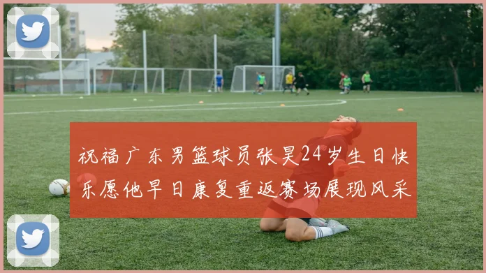 祝福广东男篮球员张昊24岁生日快乐愿他早日康复重返赛场展现风采