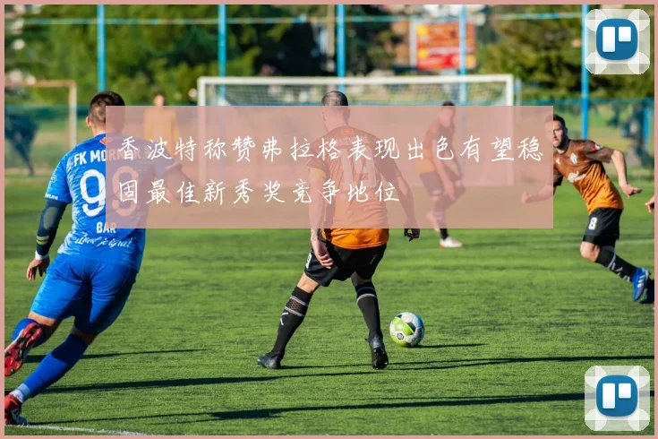 香波特称赞弗拉格表现出色有望稳固最佳新秀奖竞争地位