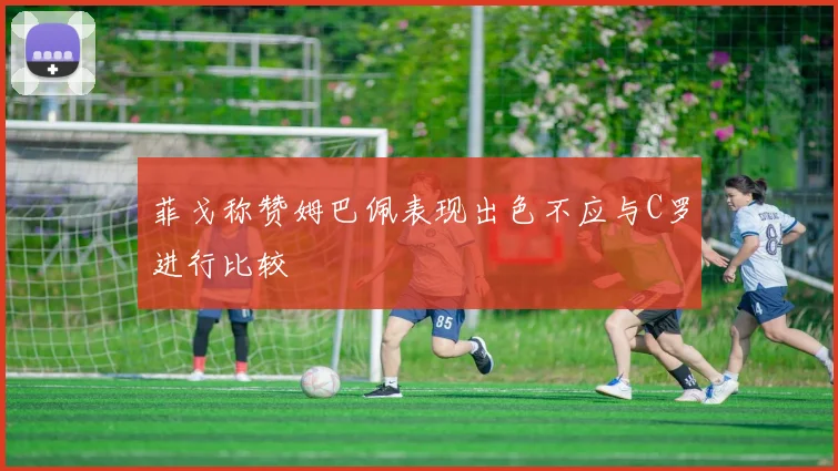 菲戈称赞姆巴佩表现出色不应与C罗进行比较