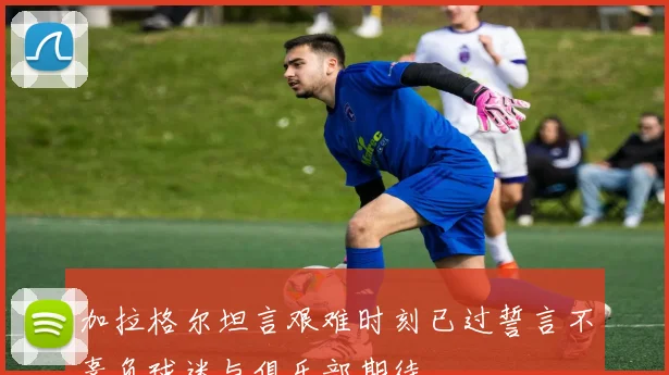 加拉格尔坦言艰难时刻已过誓言不辜负球迷与俱乐部期待