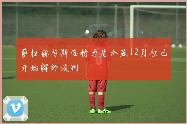 萨拉赫与斯洛特矛盾加剧12月初已开始解约谈判