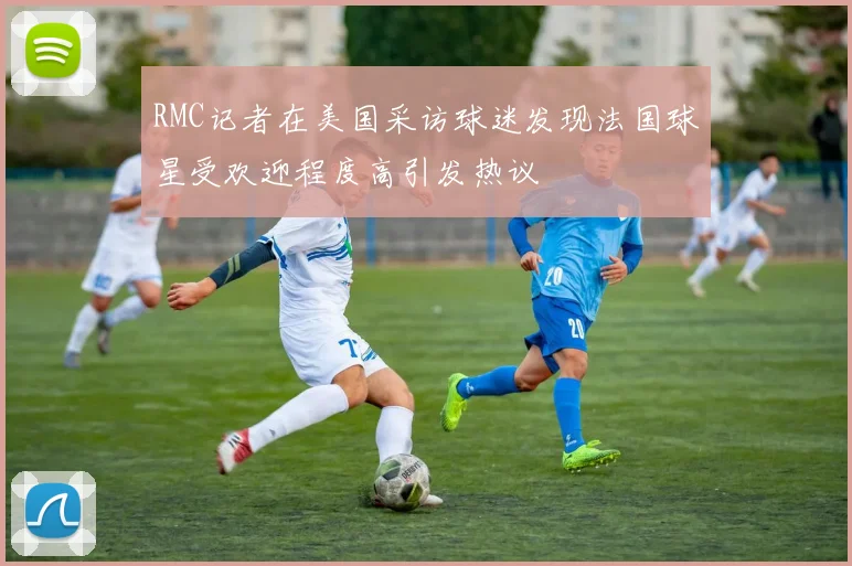 RMC记者在美国采访球迷发现法国球星受欢迎程度高引发热议