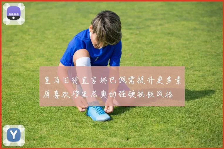 皇马旧将直言姆巴佩需提升更多素质喜欢穆里尼奥的强硬执教风格