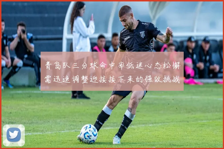 青岛队三分球命中率低迷心态松懈需迅速调整迎接接下来的强敌挑战