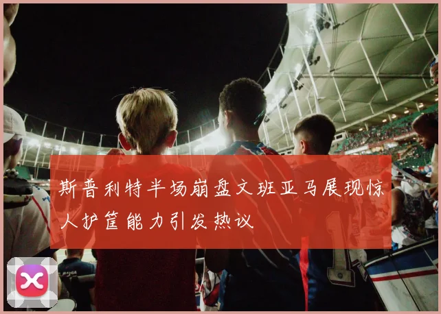 斯普利特半场崩盘文班亚马展现惊人护筐能力引发热议