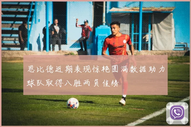 恩比德近期表现惊艳圆满数据助力球队取得八胜两负佳绩