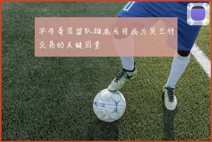字母哥若留队雄鹿或将成为莫兰特交易的关键因素